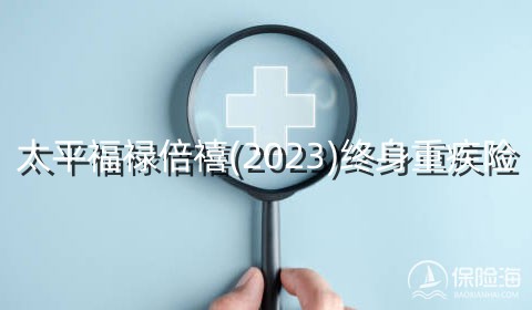 太平福禄倍禧(2023)终身重疾险有什么亮点?可靠吗?