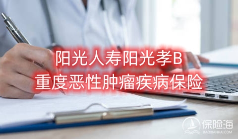 2023阳光人寿阳光孝B重度恶性肿瘤疾病保险保什么?多少钱一年?