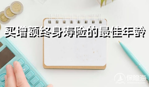 买增额终身寿险的最佳年龄?哪家保险公司的增额终身寿险好?