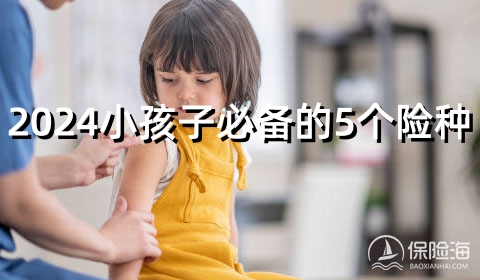 2024小孩子必备的5个险种?少儿买哪种保险比较好?少儿保险排名?