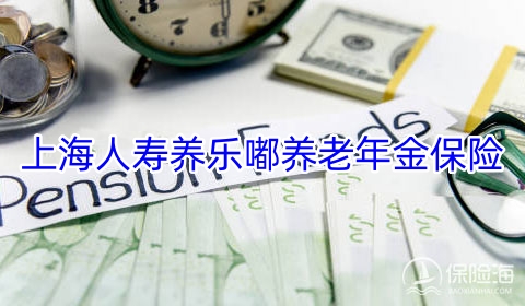 2024上海人寿养乐嘟养老年金保险怎么样?保什么?