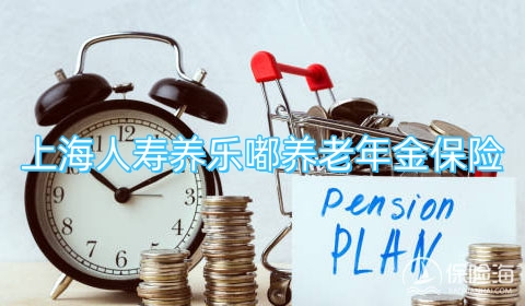 上海人寿养乐嘟养老年金保险怎么样?有什么优点?保什么?