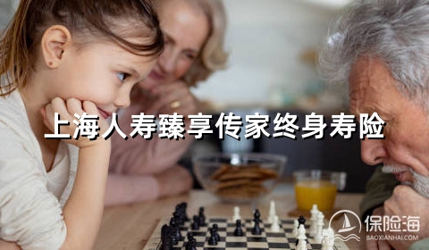 上海人寿臻享传家终身寿险怎么样?保什么?