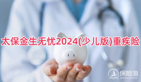 太保金生无忧2024(少儿版)重疾险保什么？多少钱一年？