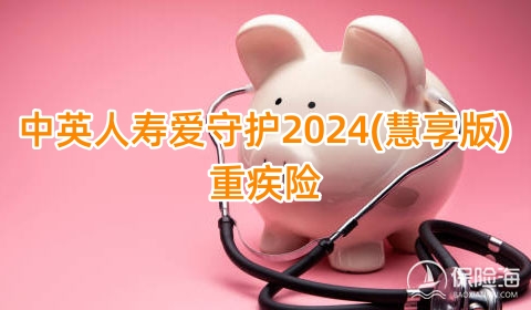 中英人寿爱守护2024(慧享版)重疾险病怎么样？有什么特色？